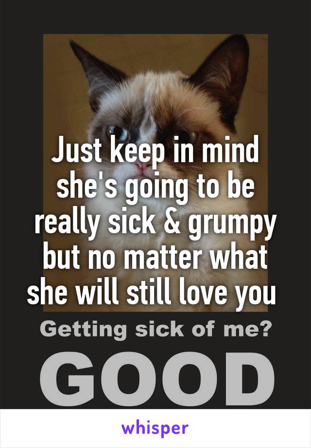 Just keep in mind she's going to be really sick & grumpy but no matter what she will still love you 