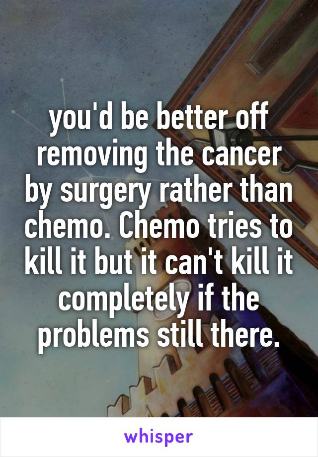 you'd be better off removing the cancer by surgery rather than chemo. Chemo tries to kill it but it can't kill it completely if the problems still there.