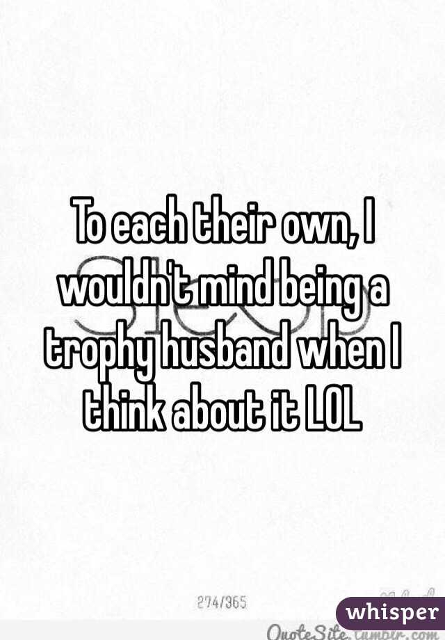To each their own, I wouldn't mind being a trophy husband when I think about it LOL 