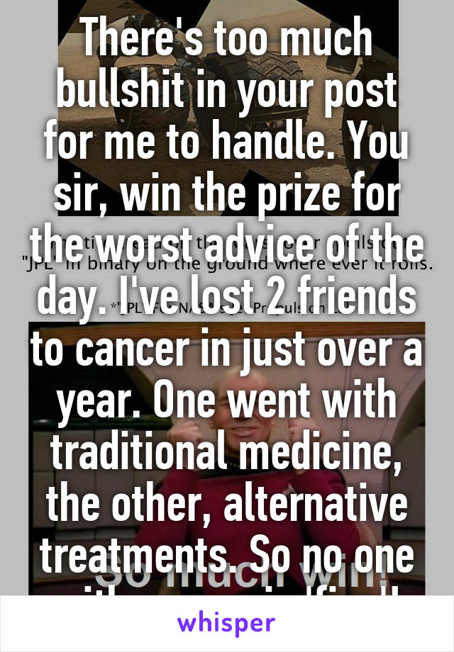 There's too much bullshit in your post for me to handle. You sir, win the prize for the worst advice of the day. I've lost 2 friends to cancer in just over a year. One went with traditional medicine, the other, alternative treatments. So no one with cancer is 'fine'!