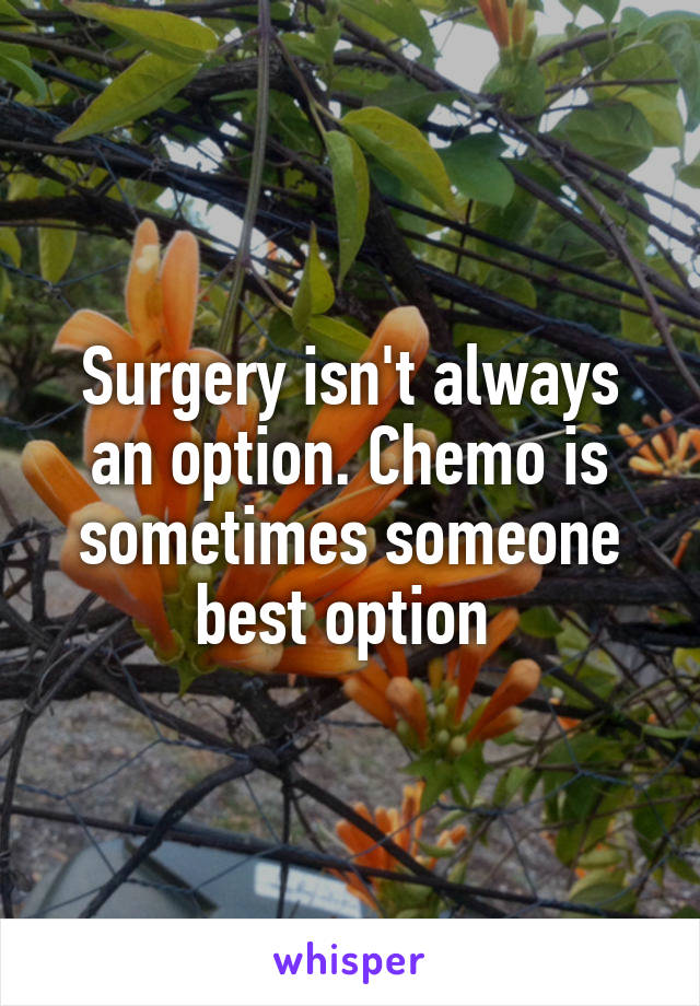 Surgery isn't always an option. Chemo is sometimes someone best option 