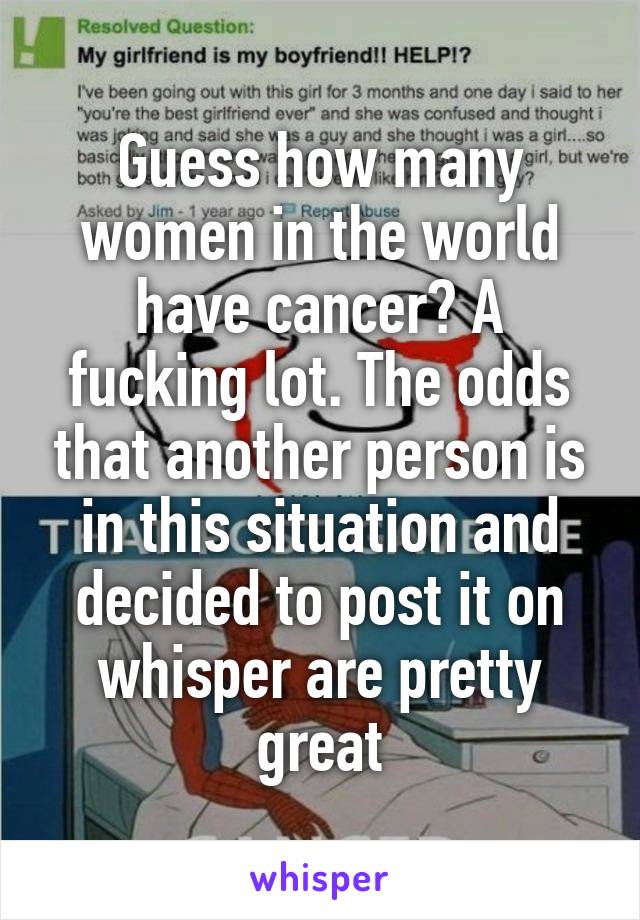 Guess how many women in the world have cancer? A fucking lot. The odds that another person is in this situation and decided to post it on whisper are pretty great