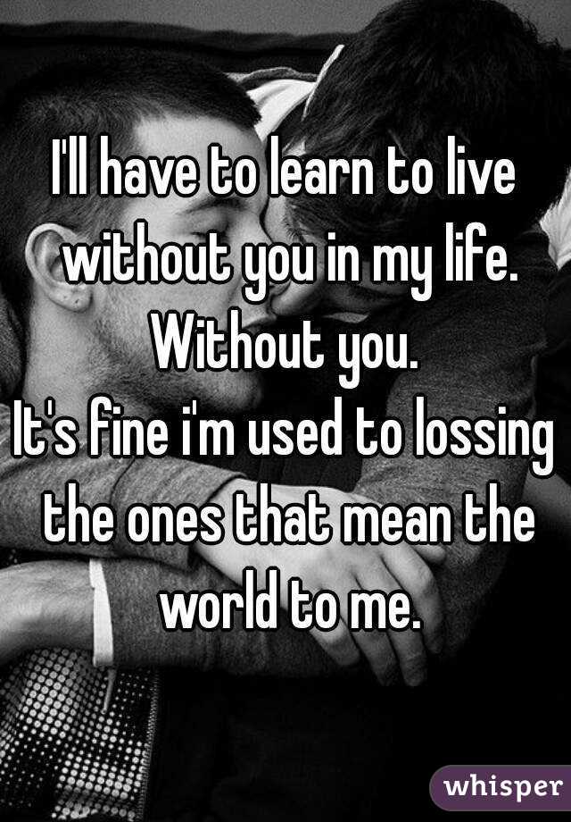 I'll have to learn to live without you in my life. Without you. 
It's fine i'm used to lossing the ones that mean the world to me.