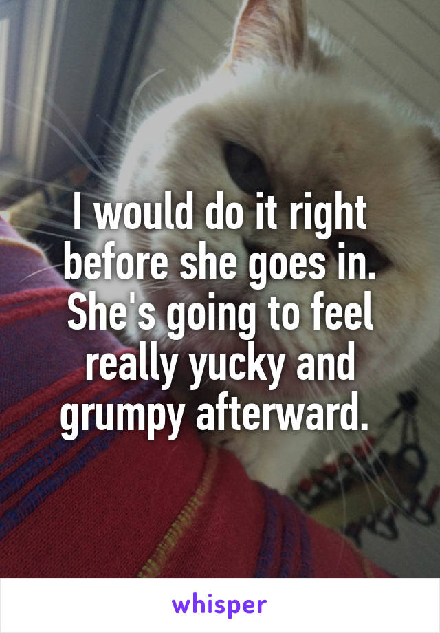 I would do it right before she goes in. She's going to feel really yucky and grumpy afterward. 