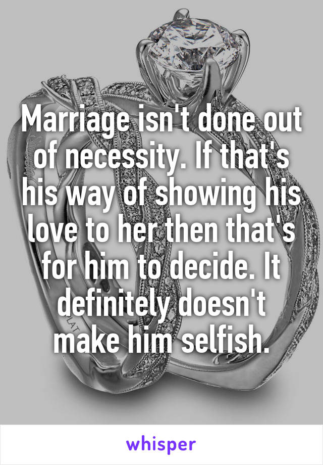 Marriage isn't done out of necessity. If that's his way of showing his love to her then that's for him to decide. It definitely doesn't make him selfish.