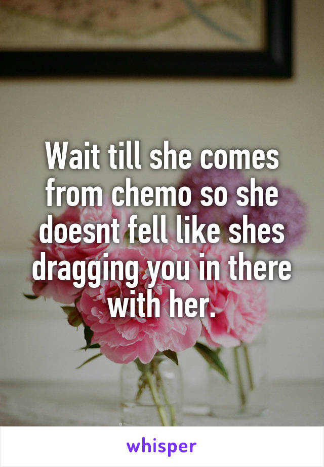 Wait till she comes from chemo so she doesnt fell like shes dragging you in there with her.