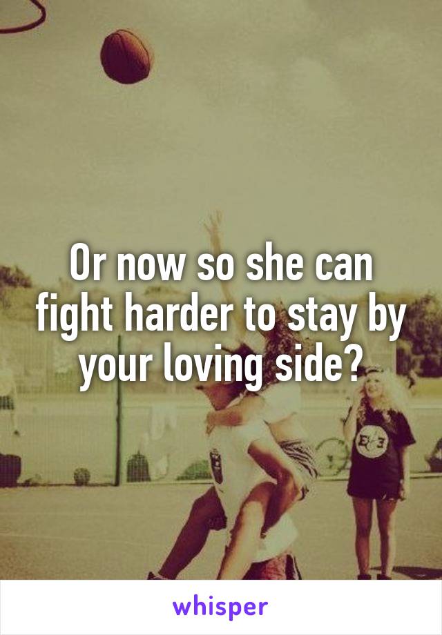 Or now so she can fight harder to stay by your loving side?