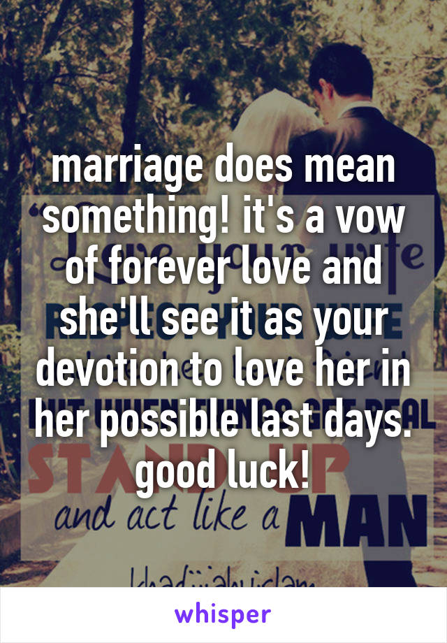 marriage does mean something! it's a vow of forever love and she'll see it as your devotion to love her in her possible last days. good luck!