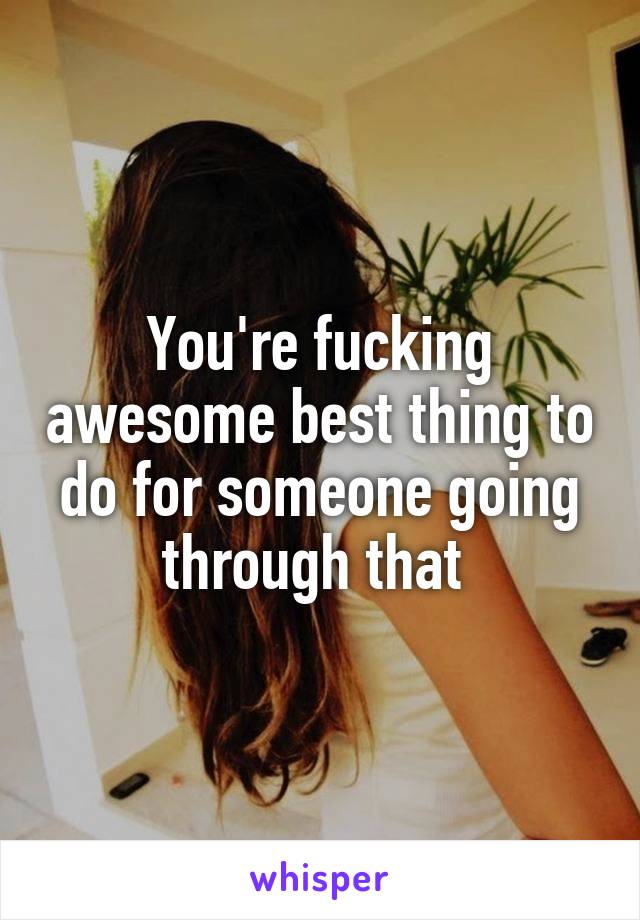 You're fucking awesome best thing to do for someone going through that 