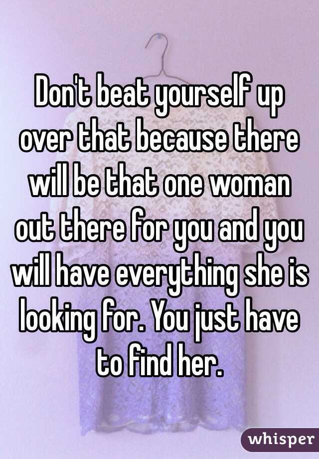 Don't beat yourself up over that because there will be that one woman out there for you and you will have everything she is looking for. You just have to find her.