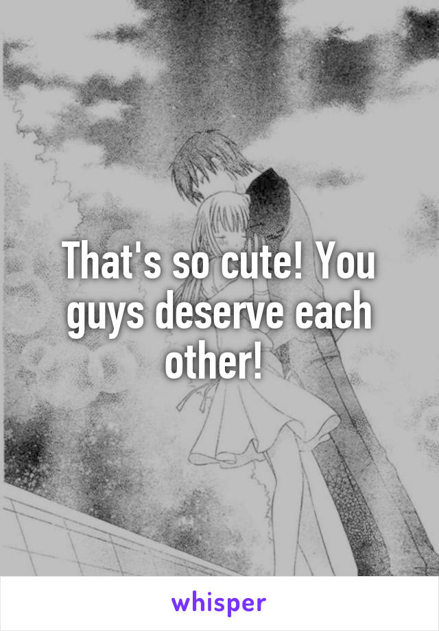 That's so cute! You guys deserve each other! 