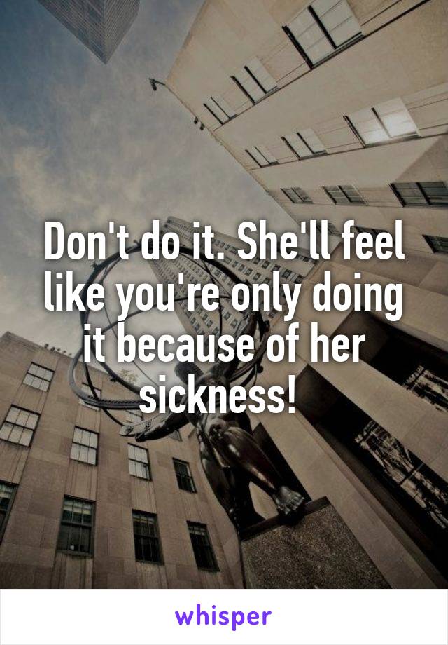 Don't do it. She'll feel like you're only doing it because of her sickness! 