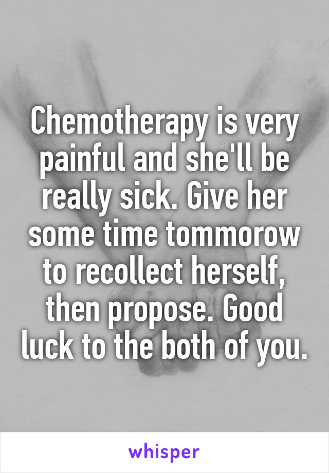 Chemotherapy is very painful and she'll be really sick. Give her some time tommorow to recollect herself, then propose. Good luck to the both of you.