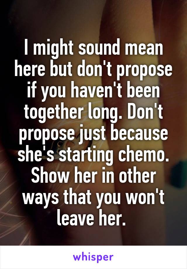 I might sound mean here but don't propose if you haven't been together long. Don't propose just because she's starting chemo. Show her in other ways that you won't leave her. 