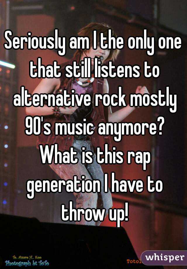 Seriously am I the only one that still listens to alternative rock mostly 90's music anymore? What is this rap generation I have to throw up!
