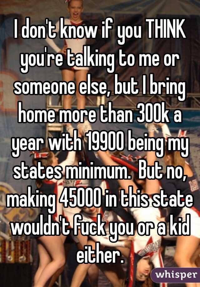 I don't know if you THINK you're talking to me or someone else, but I bring home more than 300k a year with 19900 being my states minimum.  But no, making 45000 in this state wouldn't fuck you or a kid either.