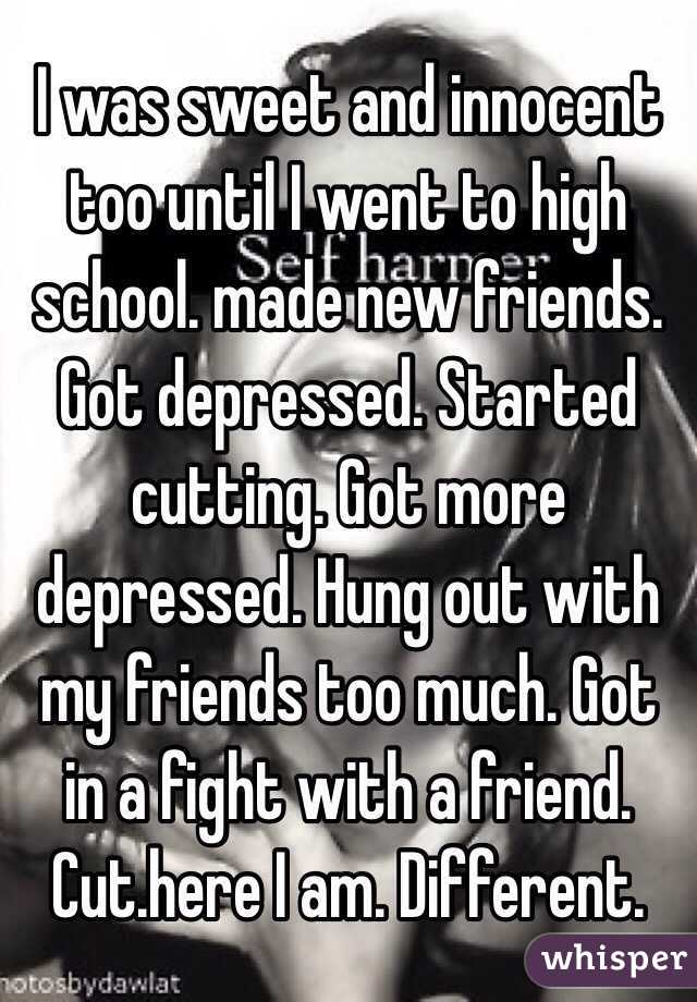  I was sweet and innocent too until I went to high school. made new friends. Got depressed. Started cutting. Got more depressed. Hung out with my friends too much. Got in a fight with a friend. Cut.here I am. Different. 