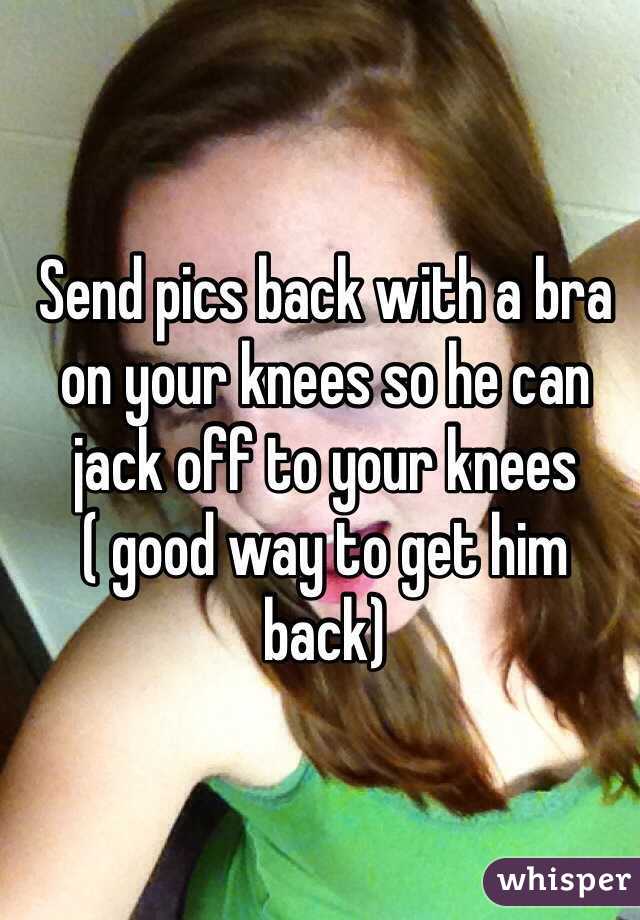 Send pics back with a bra on your knees so he can jack off to your knees ( good way to get him back)