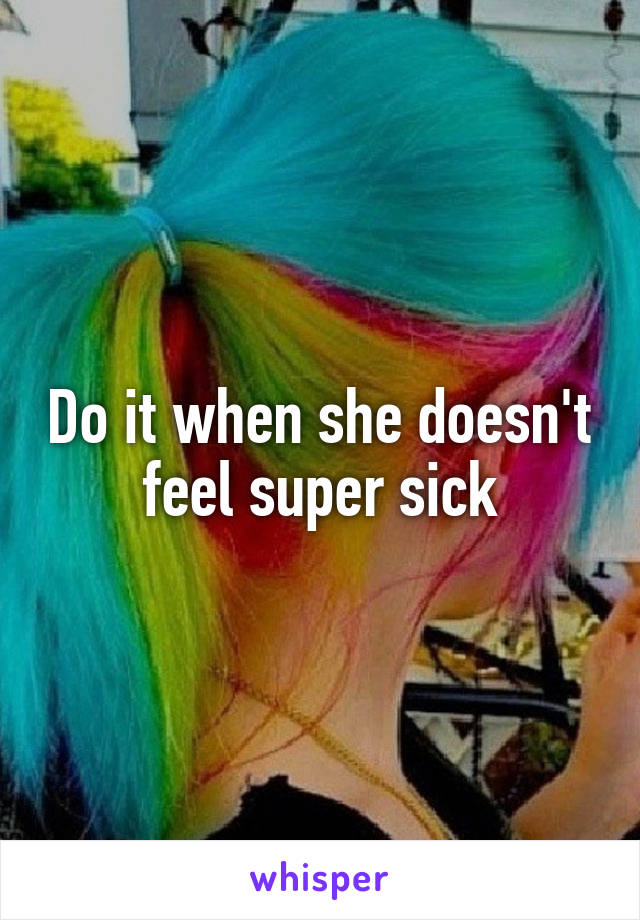 Do it when she doesn't feel super sick