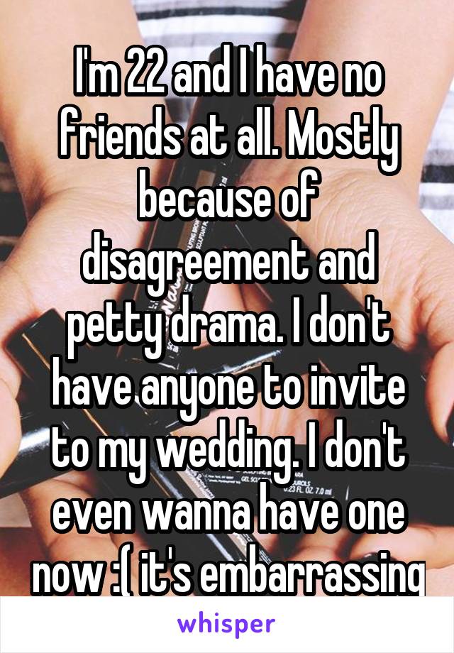 I'm 22 and I have no friends at all. Mostly because of disagreement and petty drama. I don't have anyone to invite to my wedding. I don't even wanna have one now :( it's embarrassing