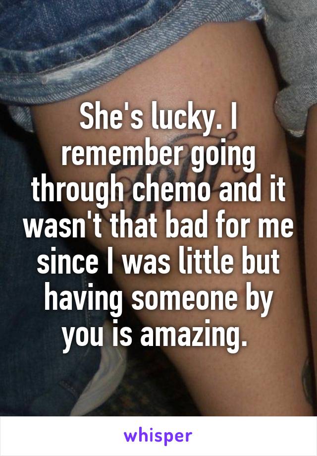 She's lucky. I remember going through chemo and it wasn't that bad for me since I was little but having someone by you is amazing. 