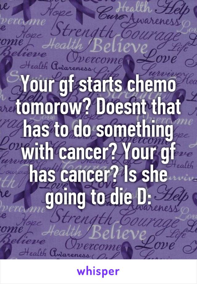 Your gf starts chemo tomorow? Doesnt that has to do something with cancer? Your gf has cancer? Is she going to die D: