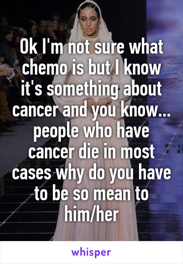 Ok I'm not sure what chemo is but I know it's something about cancer and you know... people who have cancer die in most cases why do you have to be so mean to him/her