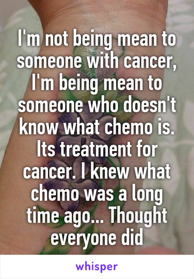 I'm not being mean to someone with cancer, I'm being mean to someone who doesn't know what chemo is. Its treatment for cancer. I knew what chemo was a long time ago... Thought everyone did