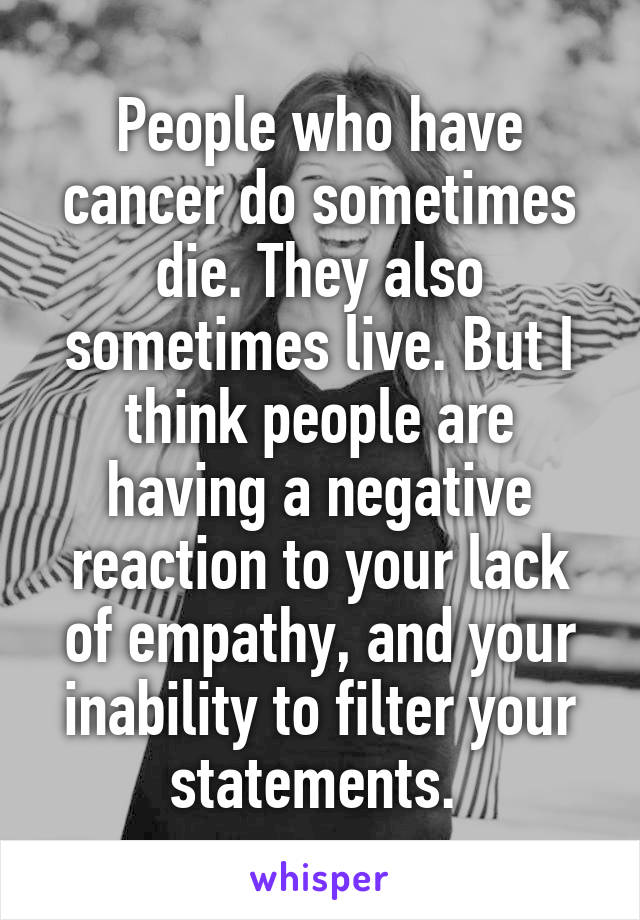 People who have cancer do sometimes die. They also sometimes live. But I think people are having a negative reaction to your lack of empathy, and your inability to filter your statements. 