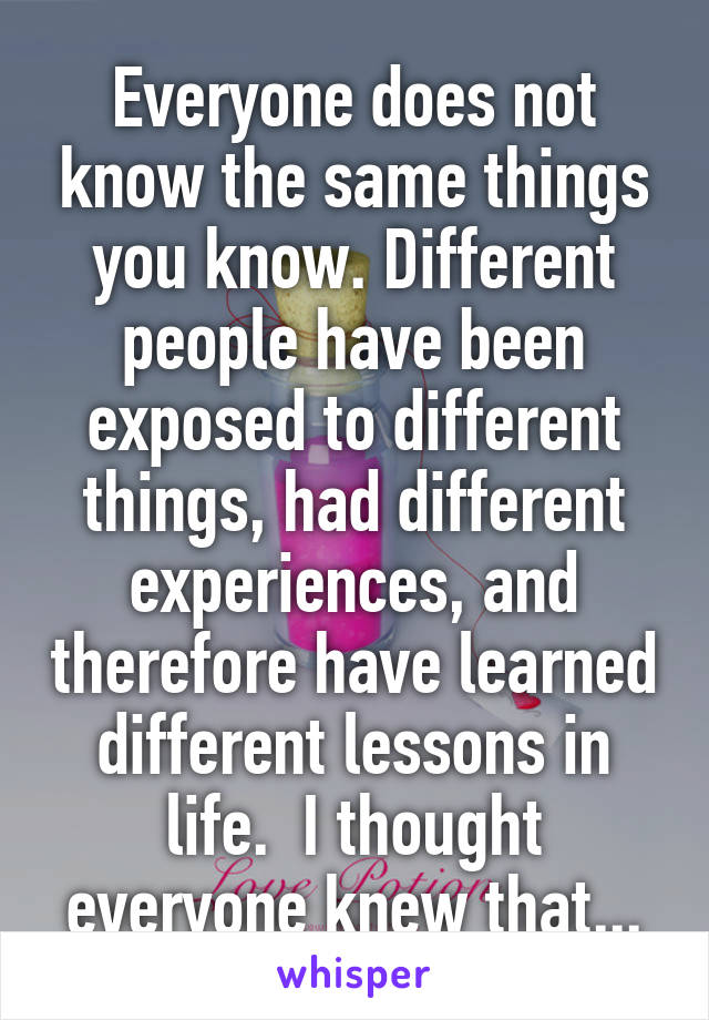 Everyone does not know the same things you know. Different people have been exposed to different things, had different experiences, and therefore have learned different lessons in life.  I thought everyone knew that...