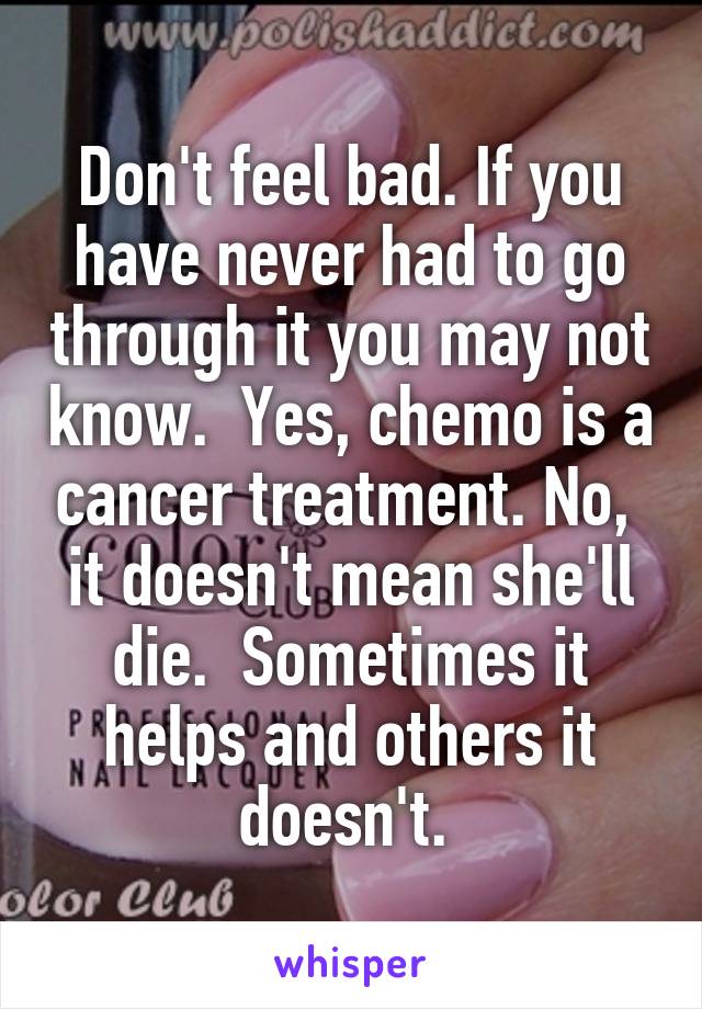 Don't feel bad. If you have never had to go through it you may not know.  Yes, chemo is a cancer treatment. No,  it doesn't mean she'll die.  Sometimes it helps and others it doesn't. 