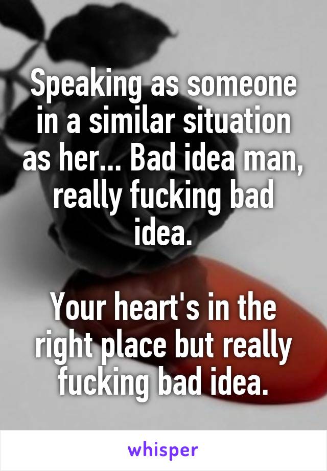 Speaking as someone in a similar situation as her... Bad idea man, really fucking bad idea.

Your heart's in the right place but really fucking bad idea.