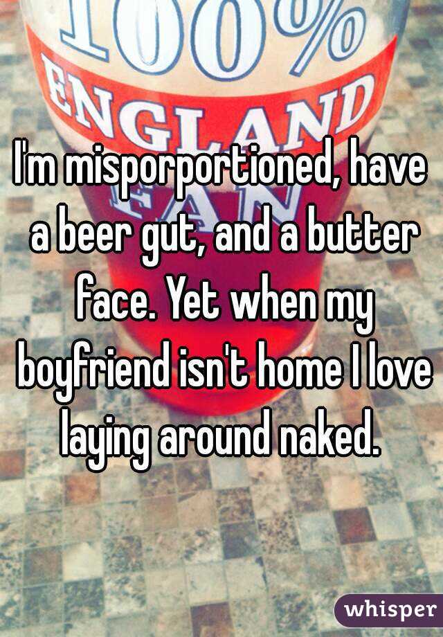 I'm misporportioned, have a beer gut, and a butter face. Yet when my boyfriend isn't home I love laying around naked. 