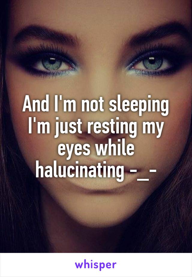 And I'm not sleeping I'm just resting my eyes while halucinating -_-