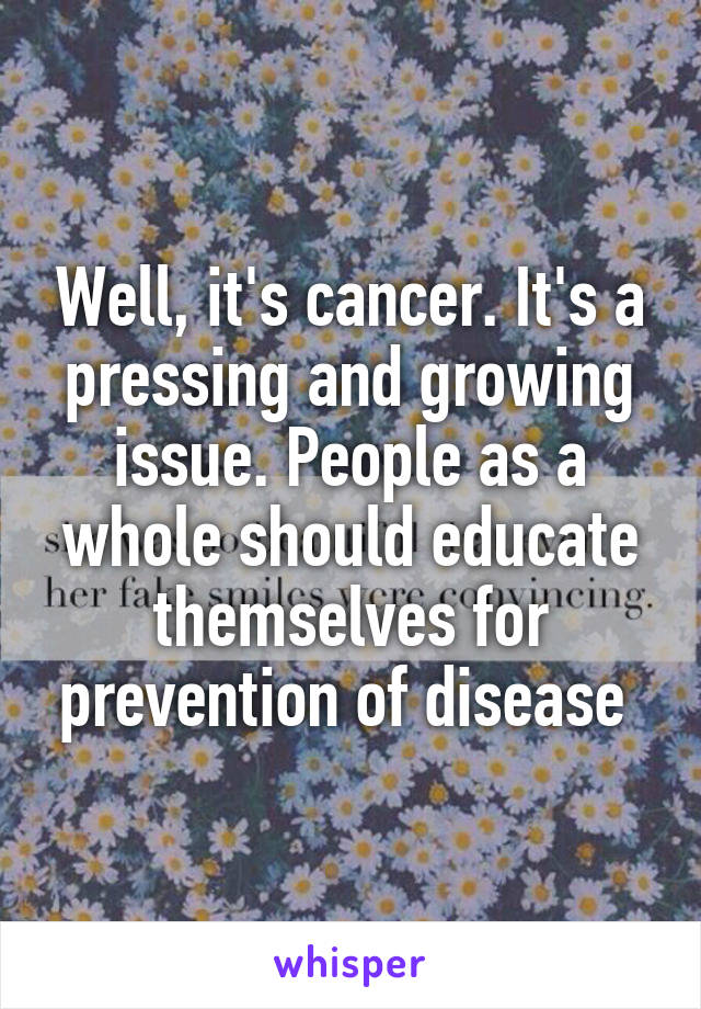 Well, it's cancer. It's a pressing and growing issue. People as a whole should educate themselves for prevention of disease 