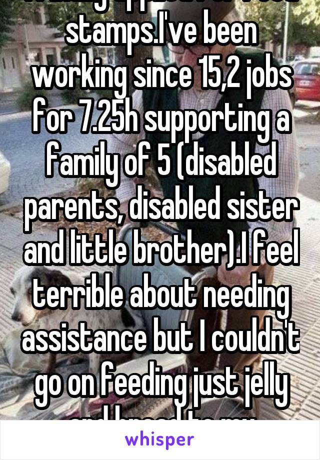 I finally applied for food stamps.I've been working since 15,2 jobs for 7.25h supporting a family of 5 (disabled parents, disabled sister and little brother).I feel terrible about needing assistance but I couldn't go on feeding just jelly and bread to my brother.