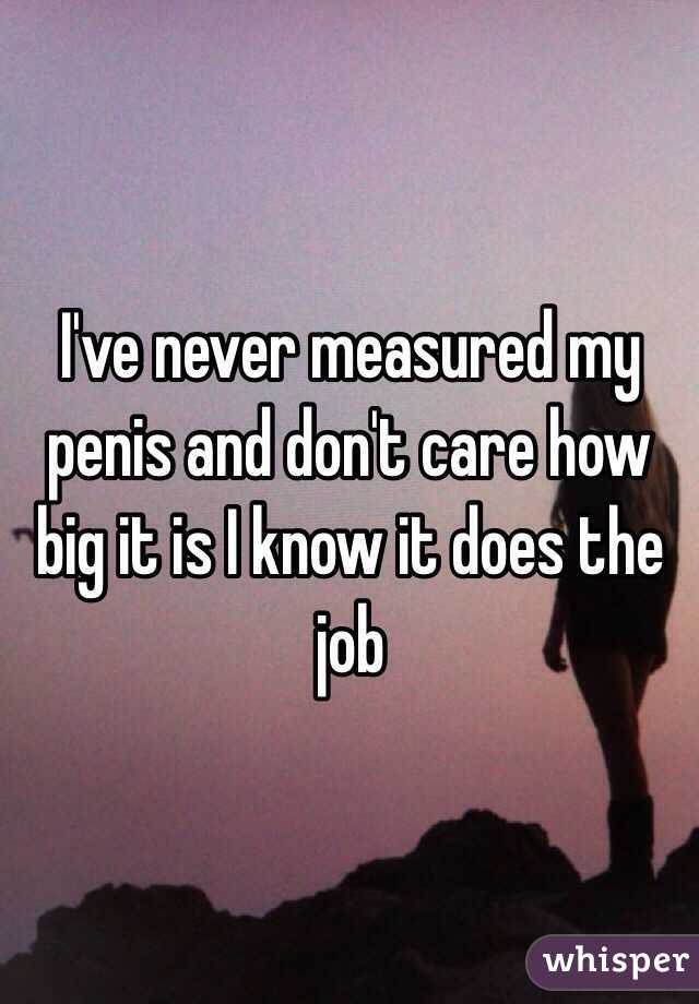 I've never measured my penis and don't care how big it is I know it does the job 
