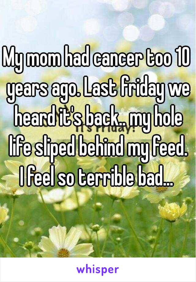 My mom had cancer too 10 years ago. Last friday we heard it's back.. my hole life sliped behind my feed. I feel so terrible bad... 