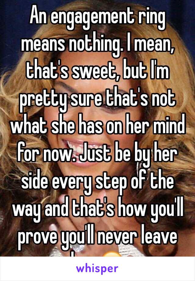  An engagement ring means nothing. I mean, that's sweet, but I'm pretty sure that's not what she has on her mind for now. Just be by her side every step of the way and that's how you'll prove you'll never leave her ☺️