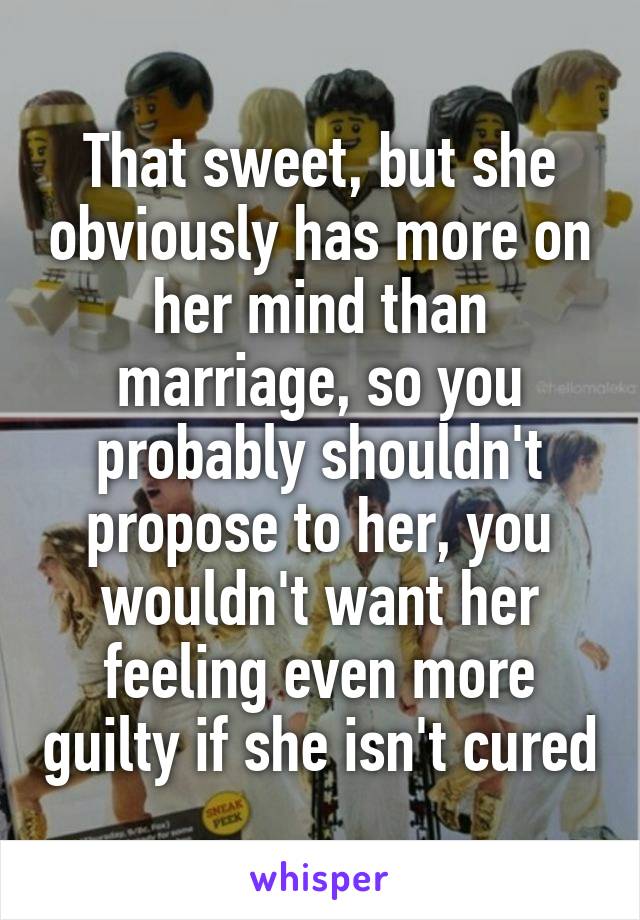 That sweet, but she obviously has more on her mind than marriage, so you probably shouldn't propose to her, you wouldn't want her feeling even more guilty if she isn't cured