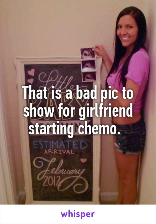 That is a bad pic to show for girlfriend starting chemo.  