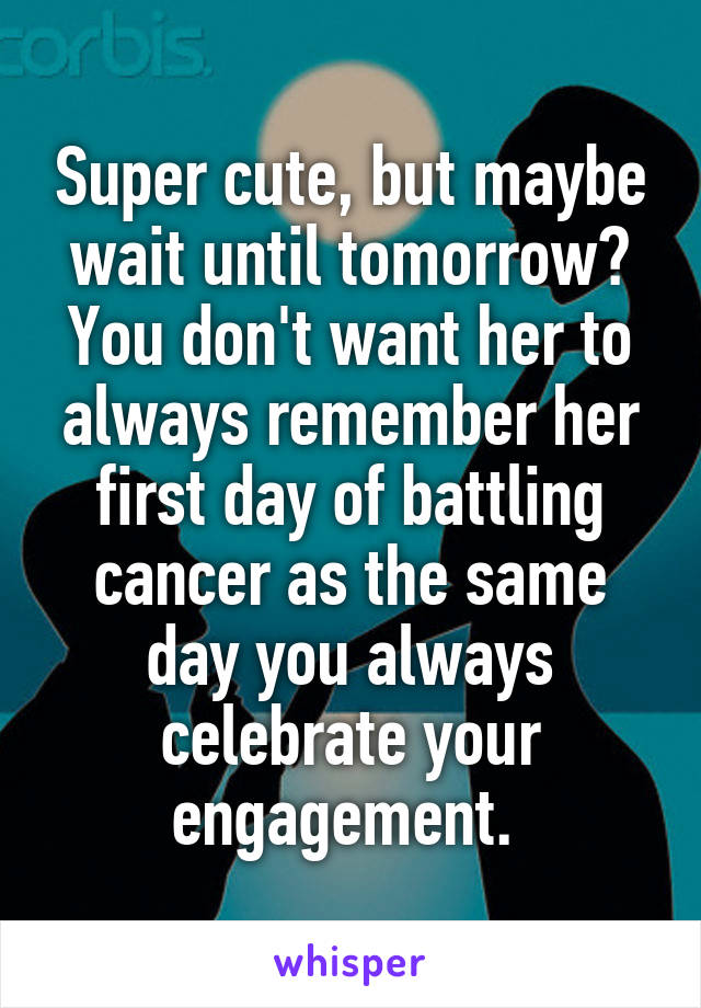 Super cute, but maybe wait until tomorrow? You don't want her to always remember her first day of battling cancer as the same day you always celebrate your engagement. 