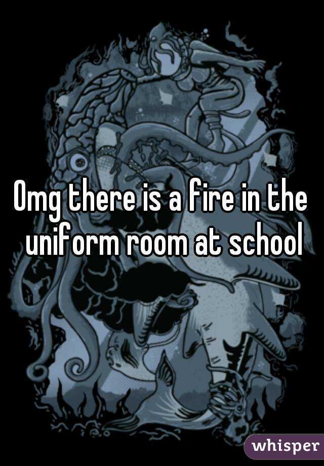 Omg there is a fire in the uniform room at school