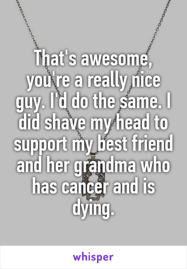 That's awesome, you're a really nice guy. I'd do the same. I did shave my head to support my best friend and her grandma who has cancer and is dying.