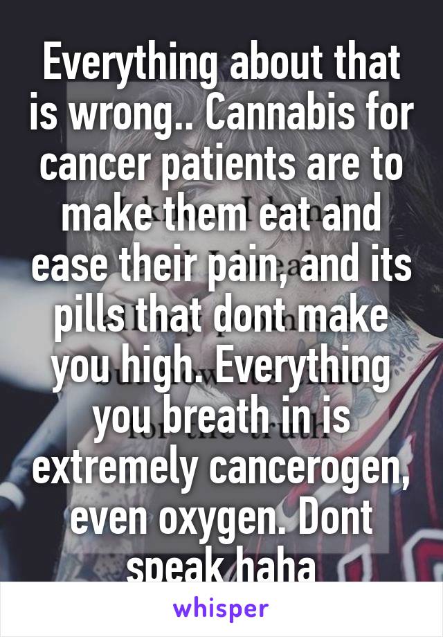 Everything about that is wrong.. Cannabis for cancer patients are to make them eat and ease their pain, and its pills that dont make you high. Everything you breath in is extremely cancerogen, even oxygen. Dont speak haha