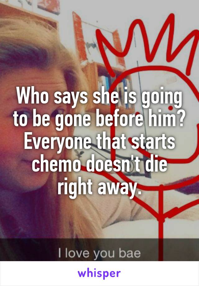 Who says she is going to be gone before him?
Everyone that starts chemo doesn't die right away.