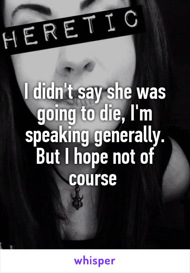 I didn't say she was going to die, I'm speaking generally. But I hope not of course 