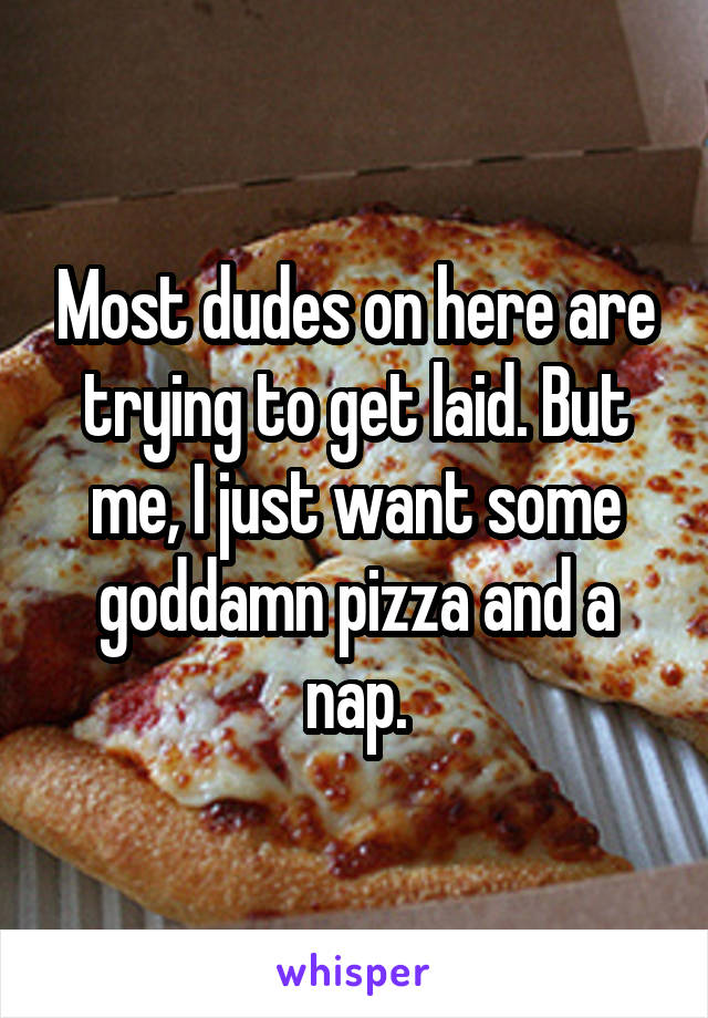 Most dudes on here are trying to get laid. But me, I just want some goddamn pizza and a nap.