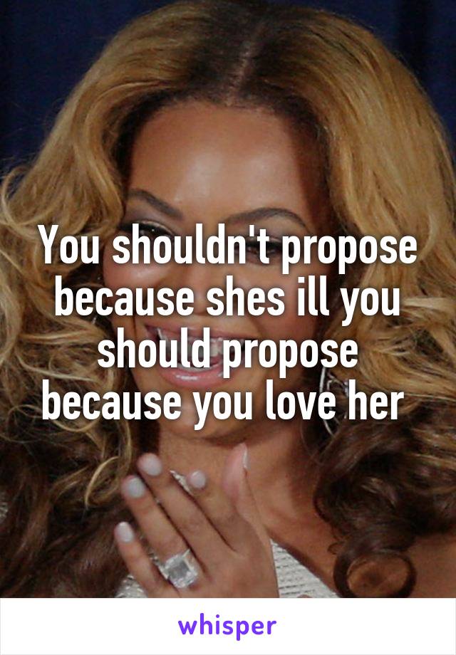 You shouldn't propose because shes ill you should propose because you love her 