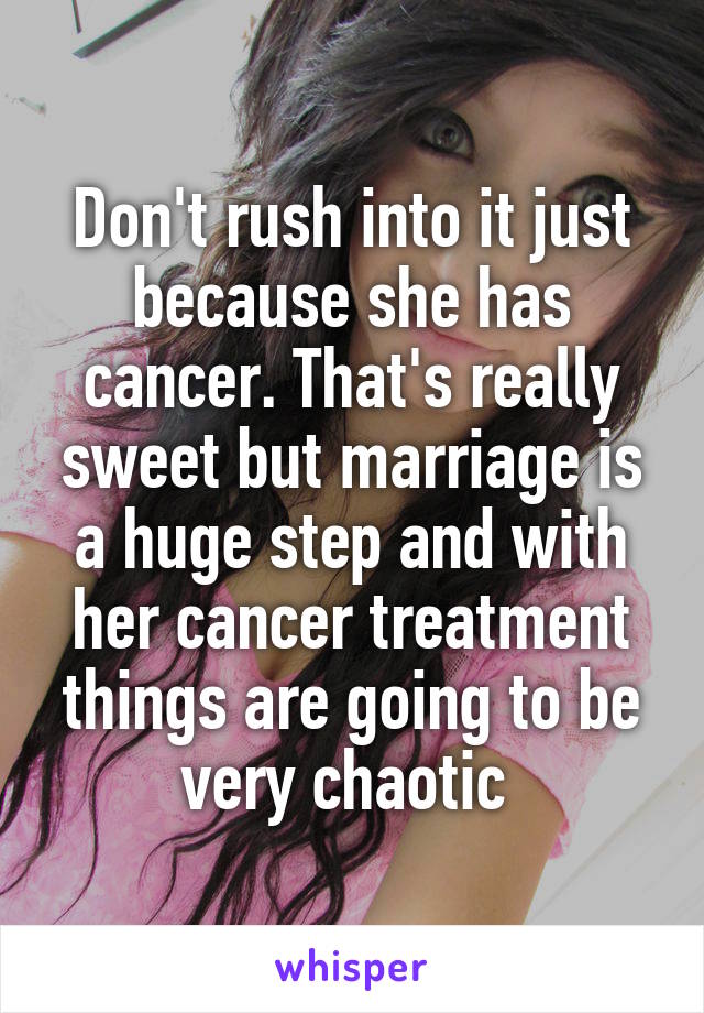 Don't rush into it just because she has cancer. That's really sweet but marriage is a huge step and with her cancer treatment things are going to be very chaotic 